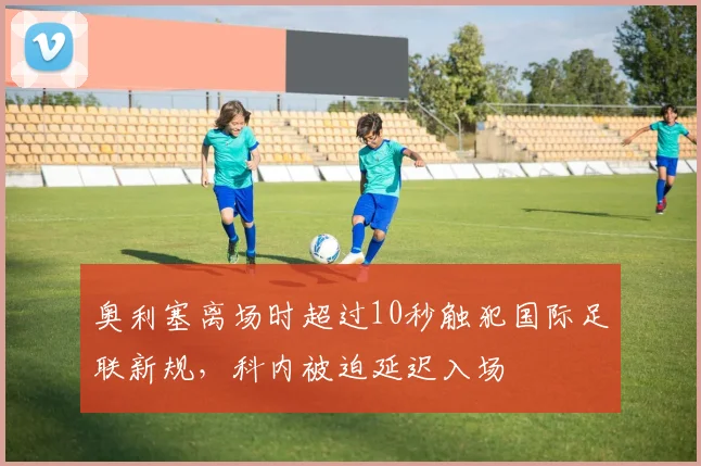 奥利塞离场时超过10秒触犯国际足联新规,科内被迫延迟入场