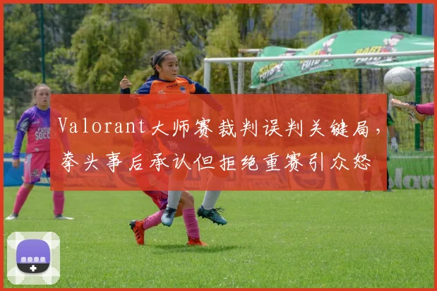 Valorant大师赛裁判误判关键局，拳头事后承认但拒绝重赛引众怒