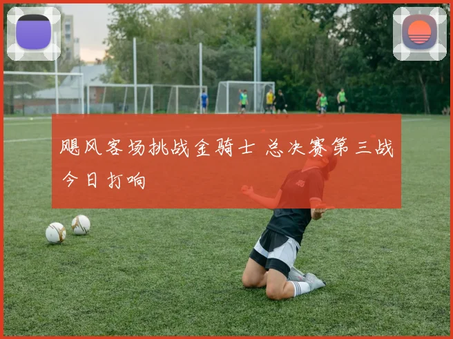 飓风客场挑战金骑士 总决赛第三战今日打响
