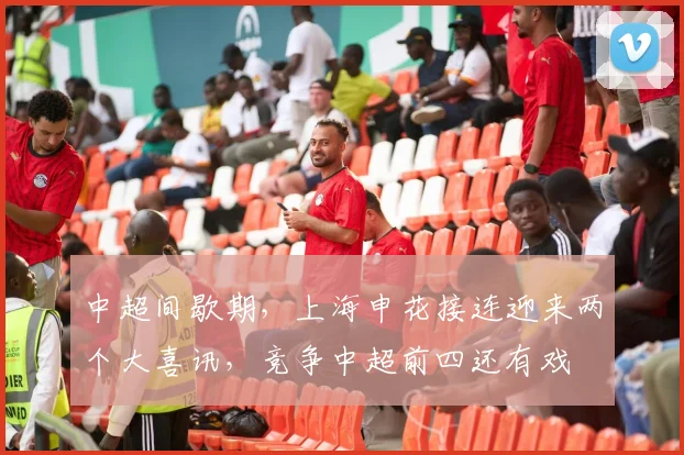 中超间歇期，上海申花接连迎来两个大喜讯，竞争中超前四还有戏