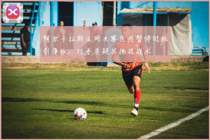 阿尔卡拉斯法网决赛医疗暂停时机引争议，对手质疑其拖延战术